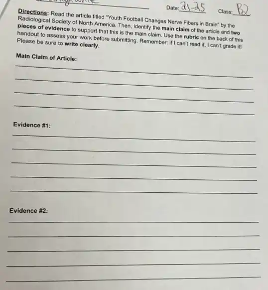 Directions: Read the article tilled "Youth Football Changes Nerve Fibers in Brain'by the
Radiological Society of North America. Then, identify the main claim of the article and two
pieces of evidence to support that this is the main claim. Use the rubric on the back of this
handout to assess your work before submitting. Remember.if I can't read it.. I can't grade it!
Please be sure to write clearly.
__
__
__