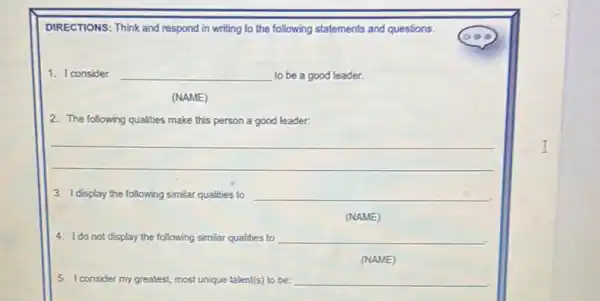 DIRECTIONS: Think and respond in writing to the following statements and questions.
1. I consider __ to be a good leader.
(NAME)
2. The following qualities make this person a good leader:
__
3. Idisplay the following similar qualities to __
(NAME)
4. Ido not display the following similar qualities to __
(NAME)
5. I consider my greatest, most unique talent(s) to be: __