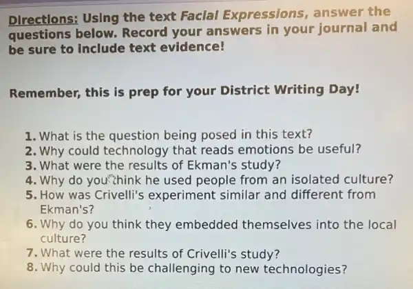 Directions: Using the text Faclal Expressions , answer the
questions below. Record your answers in your journal and
be sure to include text evidence!
Remember, this is prep for your District Writing Day!
1. What is the question being posed in this text?
2. Why could technology that reads emotions be useful?
3. What were the results of Ekman's study?
4. Why do you'zhink he used people from an isolated culture?
5. How was Crivelli's experiment similar and different from
Ekman's?
6. Why do you think they embedded themselves into the local
culture?
7. What were the results of Crivelli's study?
8. Why could this be challenging to new technologies?