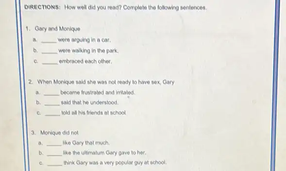 DIRECTONS: How well did you read? Complete the following sentences.
1. Gary and Monique
a. __ were arguing in a car.
b. __ were walking in the park.
C. __ embraced each other
2. When Monique said she was not ready to have sex, Gary
a. __ became frustrated and irritated
b. __ said that he understood.
C. __ told all his friends at school
3. Monique did not
a. __ like Gary that much
b. __ like the ultimatum Gary gave to her.
C. __ think Gary was a very popular guy at school.