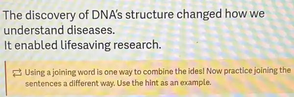 The discovery of DNA's structure changed how we
understand diseases.
It enabled lifesaving research.
Using a joining word is one way to combine the ides! Now practice joining the
sentences a different way Use the hint as an example.