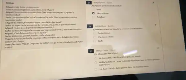 Dislogo
Miguelc Hola Sofla, como esta?
Estor bien gracias.cr tú cómo estás Miguel?
Miguel: Yoestoy mat o menos chica. Oye tengo una pregunta, ¿Que es la
biodiversidad?
Soflar, tabiodiversidad es toda variedad de vidal Plantas, animales,insectos.
hacterias jtodol
Miguek Enseriol por que es importante la biodiversidad?
Sella: Es importante porque nos da comida, aire, todo lo que necesitamos!
Miguel: ¿Yque pasa siperdemos la biodiversidad?
Soflar, Entonces hay problemas porque hay menos comida y mas contaminación.
Migsel: ¿Que debernos hacer para ayudar?
Softar pebernos plantar arboles culdar el planeta!
Miguel: Gracias por hablar conmigo sobrela importancia dela biodiversidad.
Soflat Hasta luegol
Softa: Denadal Miguel.Unplacer de hablar contigo sobre la biodiversidad Hasta
prontot
Multiple Choice 5 points	fr
Que posa si perdemos biodiversidad?
Nada
hay problemas
Todobien
14 Multiple Choice Spoints
¿Qué debemos hacer para ayudara conservar la biodiversidad?
Contaminamos
Plantamos arboles
Nada
15 Multiple Choice Spoints
¿Por Gltimo, qué dice Miguel?
He thanks Sofla for talking to him about his animals
He thanks Sofla for talking to him about the importance on how to preserve
biodiversity.
He thanks Sofla for talking to him about his interest in music