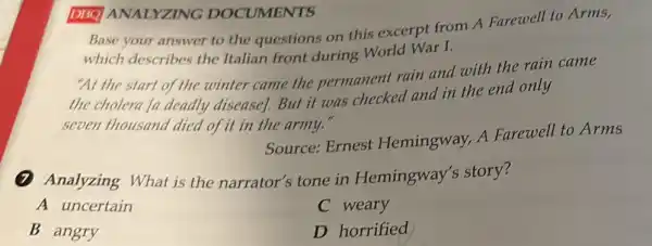 DISO ANALYZING DOCUMENTS
Base your answer to the questions on this excerpt from A Farewell to Arms,
which describes the Italian front during World War I.
"At the start of the winter came the permanent rain and with the rain came
the cholera In deadly disease]. But it was checked and in the end only
seven thousand died of it in the army."
Source: Ernest Hemingway, A Farewell to Arms
Analyzing What is the narrator's tone in Hemingway's story?
A uncertain
C weary
B angry
D horrified