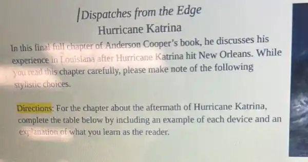 Dispatches from the Edge
Hurricane Katrina
In this final full chapter of Anderson Cooper's book, he discusses his
experience in Louisiana after Hurricane Katrina hit New Orleans..While
you read this chapter carefully, please make note of the following
stylistic choices.
Directions: For the chapter about the aftermath of Hurricane Katrina,
complete the table below by including an example of each device and an
explanation of what you learn as the reader.