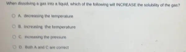 When dissolving a gas into a liquid, which of the following will INCREASE the solubility of the gas?
A. decreasing the temperature
B. increasing the temperature
C. increasing the pressure
D. Both A and C are correct