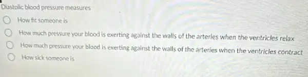 Disstolic blood pressure measures
How fit someone is
How much pressure your blood is exerting against the walls of the arteries when the ventricles relax
How much pressure your blood is exerting against the walls of the arteries when the ventricles contract
How sick someone is