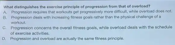 What distinguishes the exercise principle of progression from that of overload?
A. Progression requires that workouts get progressively more difficult, while overload does not.
B. Progression deals with increasing fitness goals rather than the physical challenge of a
workout.
C. Progression concerns the overall fitness goals, while overload deals with the schedule
of exercise activities.
D. Progression and overload are actually the same fitness principle.