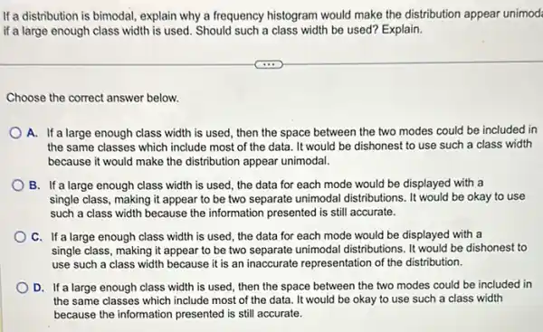 If a distribution is bimodal explain why a frequency histogram would make the distribution appear unimod:
if a large enough class width is used Should such a class width be used? Explain.
Choose the correct answer below.
A. If a large enough class width is used then the space between the two modes could be included in
the same classes which include most of the data. It would be dishonest to use such a class width
because it would make the distribution appear unimodal.
B. If a large enough class width is used the data for each mode would be displayed with a
single class, making it appear to be two separate unimodal distributions...would be okay to use
such a class width because the information presented I is still accurate.
C. If a large enough class width is used the data for each mode would be displayed with a
single class, making it appear to be two separate unimodal distributions...would be dishonest to
use such a class width because it is an inaccurate representation of the distribution.
D. If a large enough class width is used, then the space between the two modes could be included in
the same classes which include most of the data. It would be okay to use such a class width
because the information presented is still accurate.