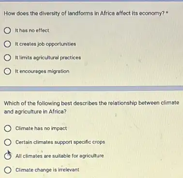 How does the diversity of landforms in Africa affect its economy?
It has no effect
It creates job opportunities
It limits agricultural practices
It encourages migration
Which of the following best describes the relationship between climate
and agriculture in Africa?
Climate has no impact
Certain climates support specific crops
All climates are suitable for agriculture
Climate change is irrelevant