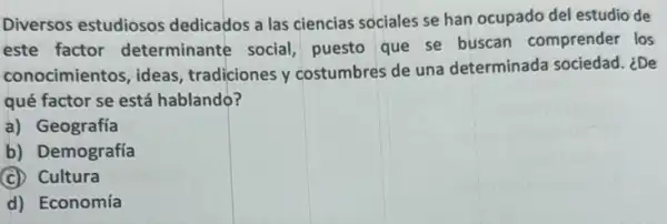 Diversos estudiosos dedicados a las ciencias sociales se han ocupado del estudio de
este factor determinante social puesto que se buscan comprender los
conocimientos, ideas tradiciones y costumbres de una determinada sociedad. ¿De
qué factor se está hablando?
a) Geografía
b) Demografía
(C) Cultura
d) Economía