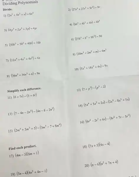 Dividing Polynomials
Divide.
1) (2n^3+5n^2+n)div 6n^2
2) (27r^4+27r^3+9r^2)div 9r
3) (4p^3+2p^2+3p)div 4p
4) (8b^3+4b^2+4b)div 4b^2
5) (50b^3+5b^2+40b)div 10b
6) (27b^4+b^3+9b^2)div 9b
7) (12x^4+4x^3+4x^2)div 4x
8) (20m^3+2m^2+m)div 4m^3
9) (36n^3+36n^2+n)div 9n
10) (5x^3+18x^2+4x)div 9x
Simplify each difference.
11) (6+7r)-(3+6r)
13) (7-4n-2n^2)-(4n-6-2n^2)
15) (2m^4+5m^3+5)-(3m^3-7+8m^4)
Find each product.
17) (4m-3)(8m+1)
19) (5n-4)(4n^2+4n-1)
12) (7+p^2)-(p^2-2)
14)
(5x^4+5x^3+2x)-(2x^4-8x^3+5x)
16) (6r^2-2r^3+6r)-(8r^2+7r-5r^3)
18) (7x+5)(4x-4)
20) (n-6)(n^2+7n+4)