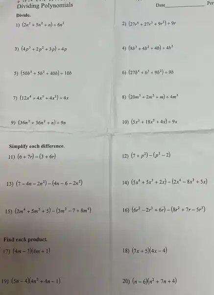 Dividing Polynomials
Divide.
1) (2n^3+5n^2+n)div 6n^2
(4p^3+2p^2+3p)div 4p
5) (50b^3+5b^2+40b)div 10b
7) (12x^4+4x^3+4x^2)div 4x
9) (36n^3+36n^2+n)div 9n
Simplify each difference.
11) (6+7r)-(3+6r)
13) (7-4n-2n^2)-(4n-6-2n^2)
15 (2m^4+5m^3+5)-(3m^3-7+8m^4)
Find each product.
17) (4m-3)(8m+1)
19) (5n-4)(4n^2+4n-1)
(27r^4+27r^3+9r^2)div 9r
4) (8b^3+4b^2+4b)div 4b^2
6) (27b^4+b^3+9b^2)div 9b
8) (20m^3+2m^2+m)div 4m^3
10) (5x^3+18x^2+4x)div 9x
12) (7+p^2)-(p^2-2)
Date __ Per
14) (5x^4+5x^3+2x)-(2x^4-8x^3+5x)
16) (6r^2-2r^3+6r)-(8r^2+7r-5r^3)
18) (7x+5)(4x-4)
20) (n-6)(n^2+7n+4)