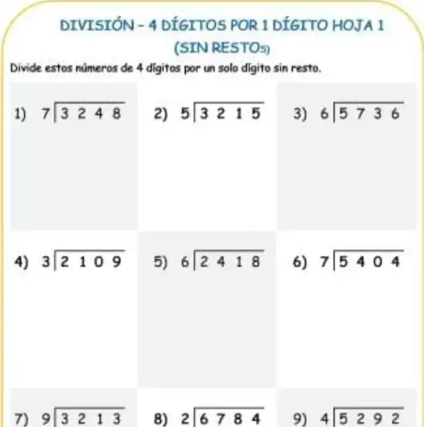 DIVISIÓN - 4 DIGITOS POR 1 DIGITO HOJA 1
(SIN RESTOS)
Divide estos numeros de 4 digitos por un solo digito sin resto.
1) 7longdiv (3248)
2) 5longdiv (3215)
3) 6longdiv (5736)
4) 3longdiv (2109)
5) 6longdiv (2418)
6) 7longdiv (5404)
7) 9 9longdiv (3213)
8) 2longdiv (6784)
9) 4longdiv (5292)