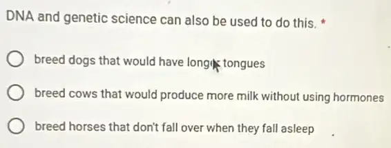 DNA and genetic science can also be used to do this.
breed dogs that would have long tongues
breed cows that would produce more milk without using hormones
breed horses that don't fall over when they fall asleep