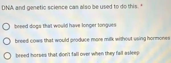 DNA and genetic science can also be used to do this.
breed dogs that would have longer tongues
breed cows that would produce more milk without using hormones
breed horses that don't fall over when they fall asleep