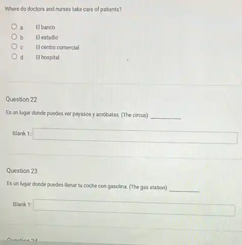 Where do doctors and nurses take care of patients?
a El banco
b El estadio
C El centro comercial
d El hospital
Question 22
Es un lugar donde puedes ver payasos y acróbatas (The circus) __
Blank 1:
square 
Question 23
Es un lugar donde puedes llenar tu coche con gasolina. (The gas station) __
Blank 1:
square