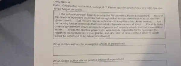 Document 4
British Geographer and author.George H. T. Kimble gave his point of view in a 1962 Now York
Times Magazine article.
__
[The colonial powers]failed to provido the African with sufficient [preparation] __ None of
the newly independen I countries had enough skilled African administr ators to run their own
[government] __ [or] enough African technicians to keep the public utilities working __ And
no country had an electorate that knew what independence was all about __ For all its faults
colonial governmen t provided security of person and property in lands that had known little of
either. __ It was the colonial powers who were largely responsible for the opening of the
region to the lumberman, miner planter, and other men of means without whom its wealth
would be continued to lie fallow (uncultivated).
What did this author cite as negative effects of imperialism?
square 
What did the author cite as positive effects of imperialism?