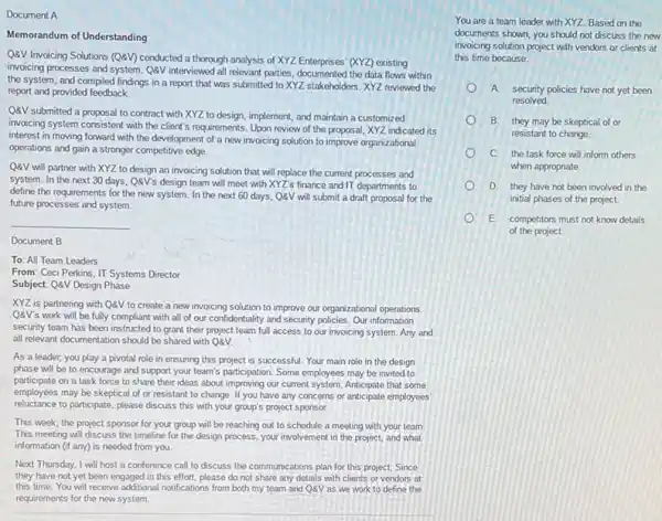 Document A
Memorandum of Understanding
QQV Invoicing Solutions (QRV)conducted a thorough analysis of XYZ Enterprises' (XYZ)existing
invoicing processes and system QQV interviewed all relevant parties documented the data flows within
the system, and compiled findings in a report that was submitted to XYZ stakeholders. XYZ reviewed the
report and provided feedback.
QQV submitted a proposal to contract with XYZ to design, implement, and maintain a customized
invoicing system consistent with the client's requirements. Upon review of the proposal XYZ indicated its
interest in moving forward with the development of a new invoicing solution to improve organizational
operations and gain a stronger competitive edge.
QQV will partner with XYZ to design an invoicing solution that will replace the current processes and
system. In the next 30 days, Q&V's design team will meet with XYZ's finance and IT departments to
define the requirements for the new system. In the next 60 days QQV will submit a draft proposal for the
future processes and system.
__
Document B
To: All Team Leaders
From: Ceci Perkins, IT Systems Director
Subject: QaV Design Phase
XYZ is partnering with QQV to create a new invoicing solution to improve our organizational operations
QQV's work will be fully compliant with all of our confidentiality and security policies. Our information
secunly team has been instructed to grant their project team full access to our invoicing system. Any and
all relevant documentation should be shared with QQV.
As a leader, you play a pivotal role in ensuring this project is successful. Your main role in the design
phase will be to encourage and support your team's participation. Some employees may be invited to
participate on a task force to share their ideas about improving our current system. Anticipate that some
employees may be skeptical of or resistant to change If you have any concerns or anticipate employees
reluctance to participate, please discuss this with your group's project sponsor.
This week, the project sponsor for your group will be reaching out to schedule a meeting with your team.
This meeting will discuss the timeline for the design process, your involvement in the project, and what
information (if any) is needed from you.
Next Thursday, I will host a conference call to discuss the communications plan for this project.Since
they have not yet been engaged in this effort, please do not share any details with clients or vendors at
this time.You will receive additional notifications from both my team and QQV as we work to define the
requirements for the new system.
You are a team leader with XYZ. Based on the
documents shown, you should not discuss the new
invoicing solution project with vendors or clients at
this time because:
A security policies have not yet been
resolved
B. they may be skeptical of or
resistant to change.
C. the task force will inform others
when appropriate
D. they have not been involved in the
initial phases of the project.
E. competitors must not know details
of the project.