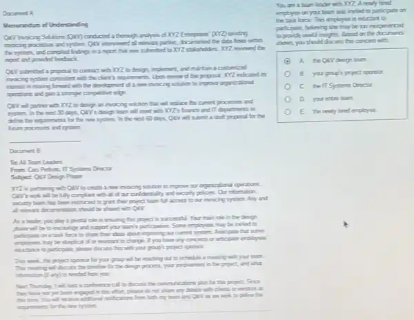 Document A
Wumcrandum of Understanding
QAVInocing Solutions (QAV)condicted a through aralyss dXV2 Esterprises (QQ) existing
incicing processes and system QAV interviewed all relevant parties, documented the data flows within
the system, and compled findings in a report that was submitted to KYZ stakeholders. XYZ reviewed the
repot and provided feedack.
CAV submithed a proposal to contract with XYZ to design, implement, and martain a customized
invoicing system consistent with the client's requirements. Upon review of the proposal XYZ indeated its
interest in moving forward with the development of a new invoicing solution to improve organizational
coerators and gan a stronger competitive edge
CAV will parther with XYZ to design an invoicing solution that will replace the current processes and
system. In the next 30 days, QAV's design team will meet with XYZ's france and II departments to
diffice the nequements for the new system. In the next 60 days,QaV will submit a drakt proposal for the
future processes and system.
__
Document B
To All Team Leaders
From: Ceo Perkins, II Systems Director
Subject Qav Design Phase
XVZ is putrening with CAV to create a new invocing solution to improve our organizational operations
Qiv's work will be fully complant with all of our confidentiality and security policies. Our information
security team has been instructed to grant their project team full access to our invocing system Any and
all relevant dicumentation should be shared with QAY.
As a leader, you play a pictal role in ersuring this project is successful. Your main role in the design
phase will be to encourage and support your team's participation. Some employees may be invited to
particgate on a tack foce to share their deas about improving our current system. Articpate that some
employees may be skeptical of or resistant to change. If you have any concerns or articpate employees"
meluctarce to particpate, please discuss this with your group's project sporsor.
This week, the project sporsor for your grasp will be maching out to schedule a meeting with your team.
This meeting will discuss the timeline for the design process, your involvement in the project, and what
Next Thussday, I will hest a conference call to discuss the communications plan for this project. Since
they have not yet been engaged in this effort, please do not share any details with clerts or vendors at
this time. You will scalve additional notifications from both my team and ON as me work to define the
requiements for the new system.
You are a team leader with XYZ. A newly hired
employee on your team was invited to participate cn
the task foce.This employee is relictart to
participate, believing she may be too inepenenced
to provide useful insights Based on the documents
shown, youshoud discuss this concen with
A. the Qavdesign tearth
B. yourgoup's project sporsor.
c the IT Systems Drector.
your entre team.
E the nenty hired employee