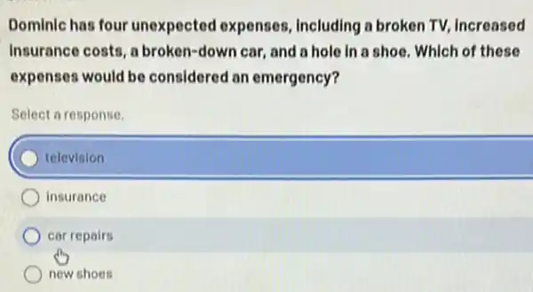 Dominic has four unexpected expenses Including a broken TV.Increased
Insurance costs, a broken-down car, and a hole in a shoe Which of these
expenses would be considered an emergency?
Select a response.
television
insurance
car repairs
new shoes