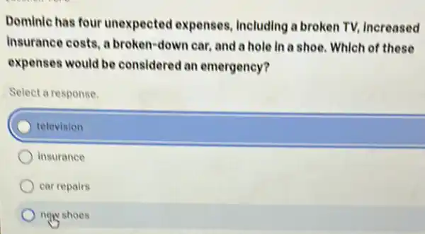 Dominic has four unexpected expenses Including a broken TV Increased
Insurance costs, a broken-down car, and a hole in a shoe Which of these
expenses would be considered an emergency?
Select a response
television
insurance
car repairs
now shoes