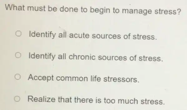 What must be done to begin to manage stress?
Identify all acute sources of stress.
Identify all chronic sources of stress.
Accept common life stressors.
Realize that there is too much stress.