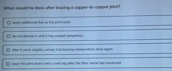 What should be done after brazing a copper to-copper joint?
apply additional flux as the joint cools
__
after it cools slightly.reheat it to brazing temperature once again
__
wipe the joint down with a wet rag after the filler metal has hardened