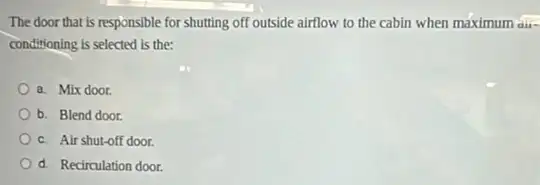 The door that is responsible for shutting off outside airflow to the cabin when maximum aur-
conditioning is selected is the:
a. Mix door
b. Blend door.
c. Air shut-off door.
d. Recirculation door.