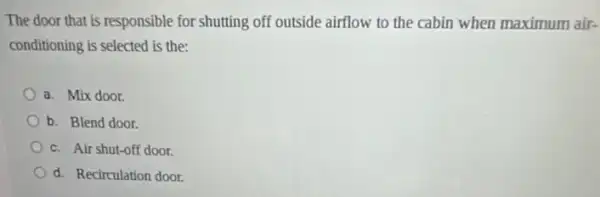 The door that is responsible for shutting off outside airflow to the cabin when maximum air-
conditioning is selected is the:
a. Mix door.
b. Blend door.
c. Air shut-off door.
d. Recirculation door.