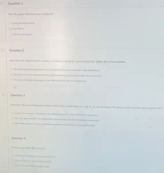 D
Question 1
How do people become more intelligent?
grow your brain muscle
born with it
it is all in your genes
Question 2
How does the diagram of the neurons "At birth vs. At age 6'' demonstrate this? Select all correct answers.
Neurons in the brain developed as the struggled to learn new concepts in the environment
Neurons in the brain decreased as the child developed and interacted with the environment.
Neurons in the brain developed as the child interacted with the environment
Question 3
How does the second diagram of the nerves of the animal living in a cage vs.an animal living with other animals and toys demonstrate this?
there are less nerves in the brain of the animal that was in a non-stimulating environment
there are more nerves in the brain of the animal that was in a non-stimulating environment
the animal that was In a non-stimulating environment had more learning opportunities
Question 4
How are our brains like muscles?
it needs to take breaks so you do not hurt it
the more you use it, the stronger it gets
the less you use it, the stronger it gets