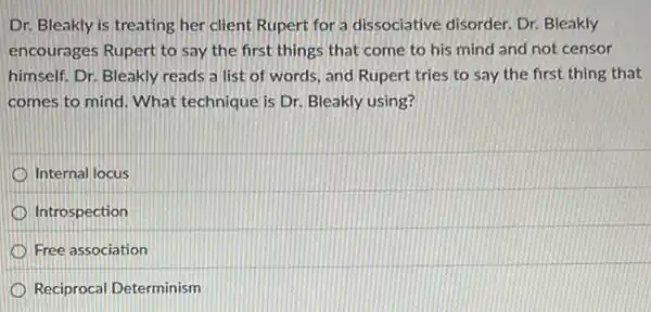 Dr. Bleakly is treating her client Rupert for a dissociative disorder. Dr Bleakly
encourages Rupert to say the first things that come to his mind and not censor
himself. Dr. Bleakly reads a list of words and Rupert tries to say the first thing that
comes to mind. What technique is Dr. Bleakly using?
Internal locus
Introspection
Free association
Reciprocal Determinism