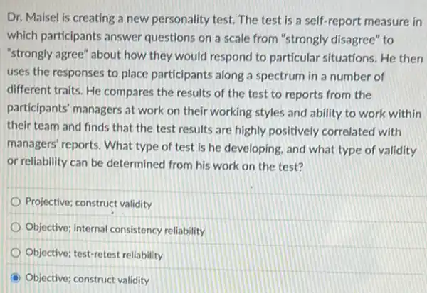 Dr. Maisel is creating a new personality test.The test is a self-report measure in
which participants answer questions on a scale from "strongly disagree" to
"strongly agree" about how they would respond to particular situations. He then
uses the responses to place participants along a spectrum in a number of
different traits. He compares the results of the test to reports from the
participants' managers at work on their working styles and ability to work within
their team and finds that the test results are highly positively correlated with
managers' reports. What type of test is he developing, and what type of validity
or reliability can be determined from his work on the test?
Projective; construct validity
Objective; internal consistency reliability
Objective; test-retest reliability
Objective; construct validity