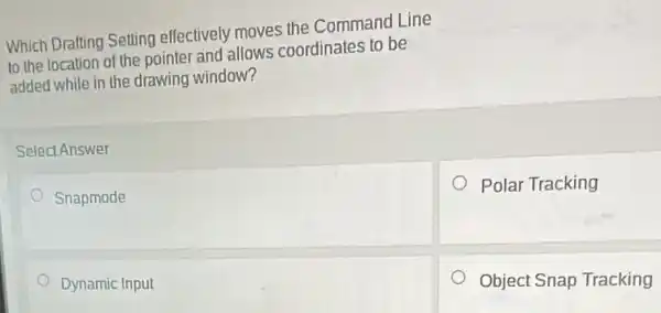 Which Drafting Setting effectively moves the Command Line
to the location of the pointer and allows coordinates to be
added while in the drawing window?
Select Answer
Snapmode
Polar Tracking
Dynamic Input
Object Snap Tracking