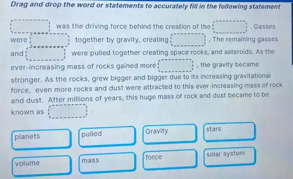 Drag and drop the word or statements to accurately fill in the following statement
square  was the driving force behind the creation of the square  . Gasses
were square  together by gravity creating square  1. The remaining gasses
and square  were pulled together creating space rocks, and asteroids. As the
ever-increasing mass of rocks gained moré square  1, the gravity became
stronger. As the rocks, grew bigger and bigger due to its increasing gravitational
force, even more rocks and dust were attracted to this ever-increasing mass of rock
and dust. After millions of years , this huge mass of rock and dust became to be
known as square 
planets
pulled
Gravity
stars
volume
mass
force
solar system