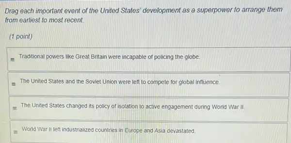 Drag each important event of the United States development as a superpower to arrange them
from earliest to most recent.
(1 point)
- Traditional powers like Great Britain were incapable of policing the globe.
The United States and the Soviet Union were left to compete for global influence.
The United States changed its policy of isolation to active engagement during World War II.
World War II left industrialized countries in Europe and Asia devastated