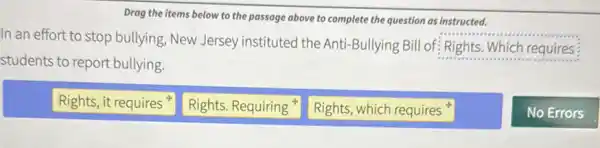 Drag the items below to the passage above to complete the question as instructed.
In an effort to stop bullying, New Jersey instituted the Anti-Bullying Bill of: Rights. Which requires
students to report bullying.
Rights, it requires
Rights. Requiring
Rights, which requires
No Errors