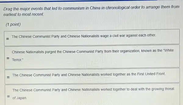 Drag the major events that led to communism in China in chronological order to arrange them from
earliest to most recent.
(1 point)
- The Chinese Communist Party and Chinese Nationalists wage a civil war against each other.
Chinese Nationalists purged the Chinese Communist Party from their organization, known as the "White
E Terror."
- The Chinese Communist Party and Chinese Nationalists worked together as the First United Front.
The Chinese Communist Party and Chinese Nationalists worked together to deal with the growing threat
= of Japan.