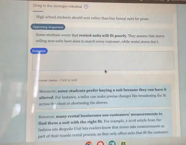Drag in the stronger rebuttal. (?)
High school students should rent rather than buy formal suits for prom.
Opposing Argument
Some students worry that rented suits will fit poorly. They assume that stores
selling new suits have sizes to match every customer, while rental stores don't.
square 
nswer menu - Click to add
Moreover, some students prefer buying a suit because they can have it
altered. For instance, a tailor can make precise changes like broadening the fit
across the chest or shortening the sleeves.
However, many rental businesses use customers' measur ements to
find them a suit with the right fit For example, a 2018 article from the
fashion site Bespoke Unit lets readers know that stores take measurements as
part of their tuxedo rental process, so they only offers suits that fit the customer.
