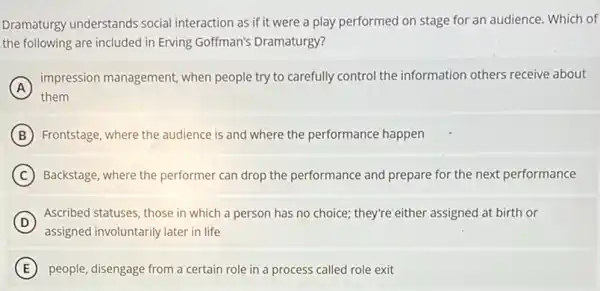 Dramaturgy understands social interaction as if it were a play performed on stage for an audience.Which of
the following are included in Erving Goffman's Dramaturgy?
(A)
impression management when people try to carefully control the information others receive about
A
them
B Frontstage, where the audience is and where the performance happen
C Backstage, where the performer can drop the performance and prepare for the next performance
D
Ascribed statuses, those in which a person has no choice; they're'either assigned at birth or
assigned involuntarily later in life
E people, disengage from a certain role in a process called role exit