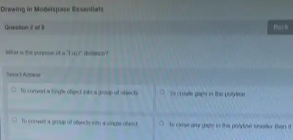 Drawing in Modelspace Essentials
Question 2 of 0
What is the purposo of a "Fuzz" distance?
Soloct Answor
To convert a single object into a group of objects
to croute gaps in the polyline
To convert a group of objects into a single object
To closo any gap in the polylino smaller than it