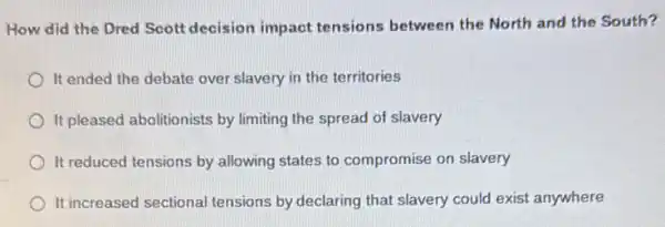 How did the Dred Scott decision impact tensions between the North and the South?
It ended the debate over slavery in the territories
It pleased abolitionists by limiting the spread of slavery
It reduced tensions by allowing states to compromise on slavery
It increased sectional tensions by declaring that slavery could exist anywhere