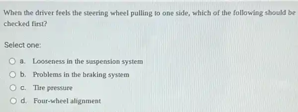 When the driver feels the steering wheel pulling to one side, which of the following should be
checked first?
Select one:
a. Looseness in the suspension system
b. Problems in the braking system
c. Tire pressure
d. Four-wheel alignment