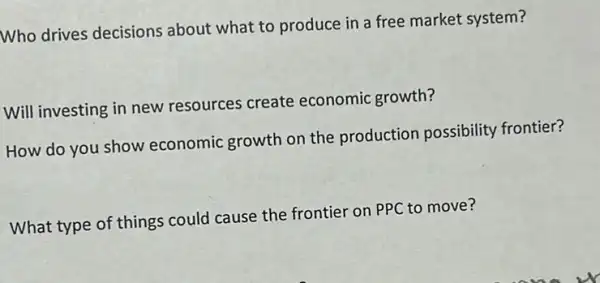 Who drives decisions about what to produce in a free market system?
Will investing in new resources create economic growth?
How do you show economic growth on the production possibility frontier?
What type of things could cause the frontier on PPC to move?