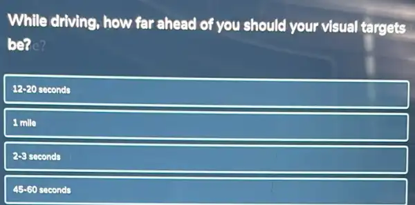 While driving, how far ahead of you should your visual targets
bene?
12-20 seconds 12-20
1 mille
2-8 seconds
45-60 seconds