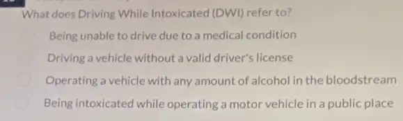 What does Driving While Intoxicated (DWI) refer to?
Being unable to drive due to a medical condition
Driving a vehicle without a valid driver's license
Operating a vehicle with any amount of alcohol in the bloodstream
Being intoxicated while operating a motor vehicle in a public place