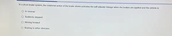 In a drum brake system, the rotational action of the brake shoes activates the self-adjuster linkage when the brakes are applied and the vehicle is
In reverse
Suddenly stopped
Moving forward
Braking in either direction