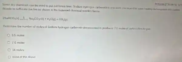 Some dry chemicals can be used to put out forest fires. Sodium hydrogen carbonato is ane such chamical that upon having decomposas into
dioxidu to suffocate the fire as shown in the balanced chemical reaction below.
2NaHCO_(3)(s)xrightarrow (Delta )Na_(2)CO_(3)(s)+H_(2)O(g)+CO_(2)(g).
Determine the number of moles of Sodium hydrogen carbonate docomposad to produced 7.0 meles at carbon dioxide gas
3.5 moles
7.0 males
14 moles
none of the ahove
POSSIBLE POINTS: 12: