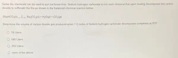 Some dry chemicals can be used to put out forest fires. Sodium hydrogen carbonate is one such chemical that upon heating decomposes into carbon
dioxide to suffocate the fire as shown in the balanced chemical reaction below.
2NaHCO_(3)(s)xrightarrow (Delta )Na_(2)CO_(3)(s)+H_(2)O(g)+CO_(2)(g).
Determine the volume of carbon dioxide gas produced when 7.0 moles of Sodium hydrogen carbonate decomposes completely at STP.
78 Liters
160 Liters
310 Liters
none of the above