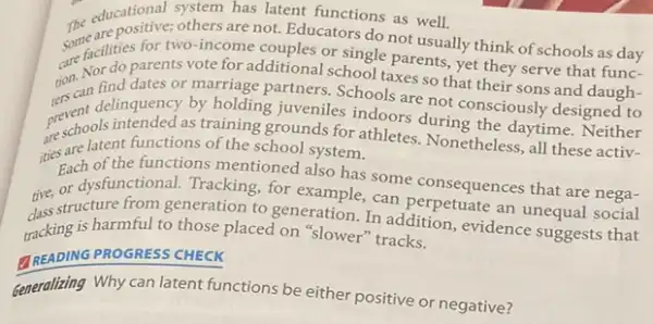 ducational system has latent functions as well.
The educationales others ares at Educators do not usually think of schools as day
some fattles for two-income couples or single parents yet they serve that func-
are facilities arents vote for additional school taxes so that their sons and daugh-
rscan delinquency by holding juveniles indoors during the daytime. Neither
find dates or marriage partners. Schools are not consciously designed to
perschools intended as training grounds for athletes.Nonetheless, all these activ-
ities are latent functions of the school system.
Each ofunctional. Tracking, ford also has some consequences that are nega- of the functions mentioned also has some consequences that are neen.
the structure from generation to generation. In addition evidence suggests that
tracking is harmful to those placed on "slower"tracks.
TREADING PROGRESS CHECK
Generalizing Why can latent functions be either positive or negative?