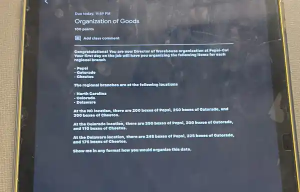Due today, 11:59 PM
Organization of Goods
100 points
(1) Add class comment
at Pepsi-Co!
have you organizing
regional branch
Popsi
Gatorad
The regional branches are at the following locations
North Carolina
Dolaware
At tho MClocation there are 200 boxes of Pepsi, 250 boxes of Oatorado, and
At the Colorado location there are 350 boxes of Pepsi, 200 boxes of Catorado,
Atthe Delaware location there are 245 boxes of Pepsi, 225 boxes of Gatorade,
Show me in any format how you would organize this data.